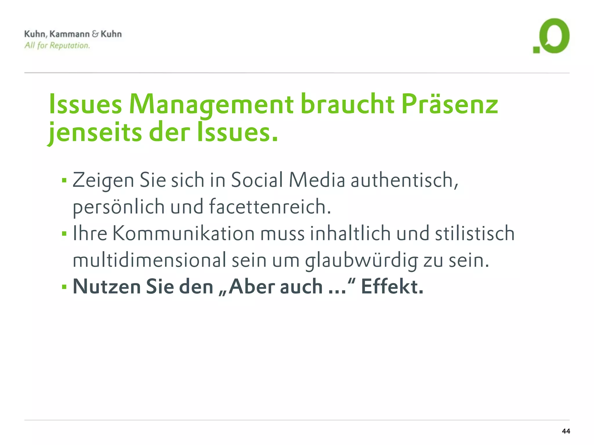 Issues Management braucht Präsenz
jenseits der Issues.
•Zeigen Sie sich in Social Media authentisch,
 persönlich und facettenreich.
•Ihre Kommunikation muss inhaltlich und stilistisch
 multidimensional sein um glaubwürdig zu sein.
•Nutzen Sie den „Aber auch ...“ Effekt.




                                                      44
 