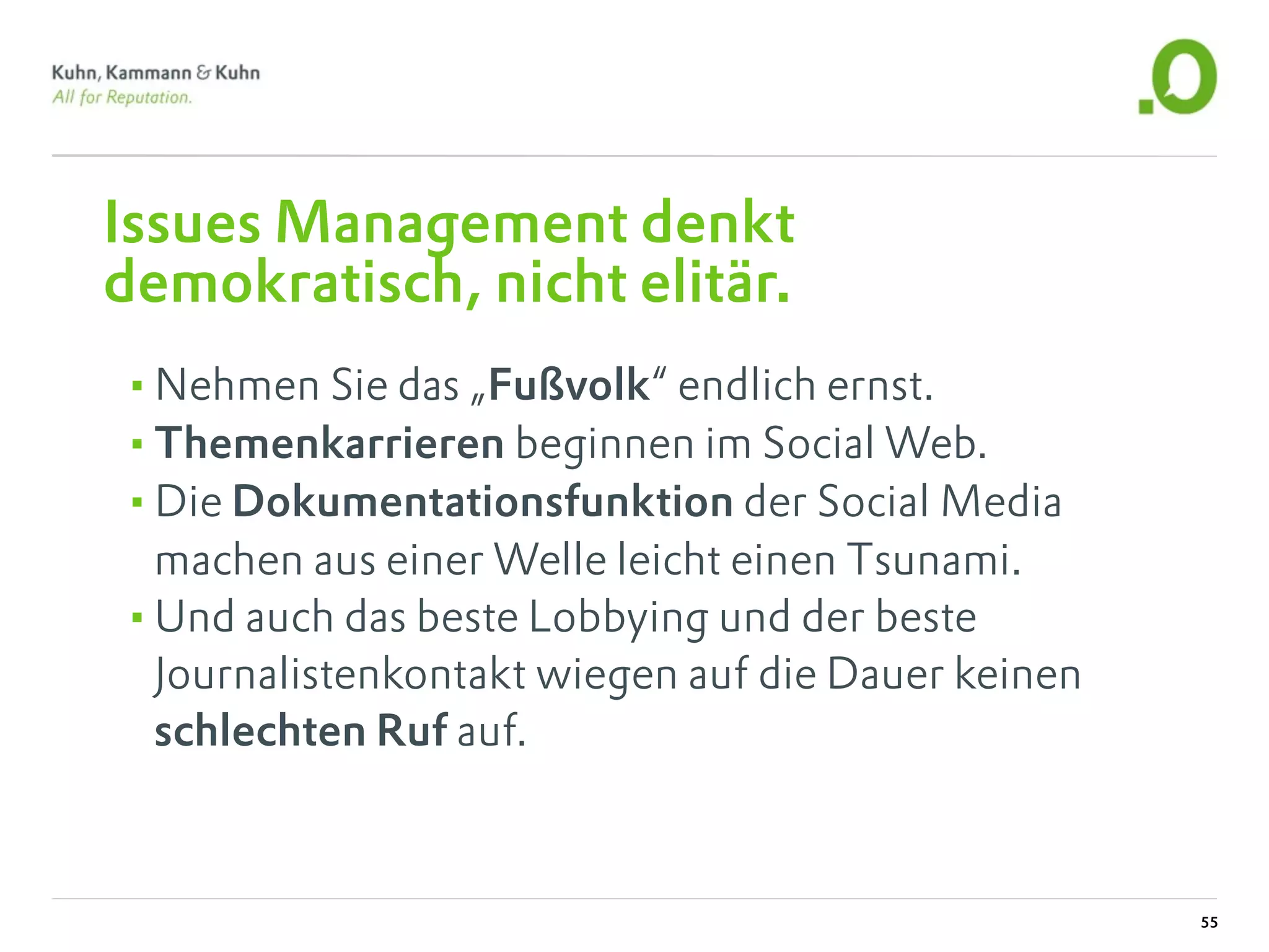 Issues Management denkt
demokratisch, nicht elitär.
•Nehmen Sie das „Fußvolk“ endlich ernst.
•Themenkarrieren beginnen im Social Web.
•Die Dokumentationsfunktion der Social Media
 machen aus einer Welle leicht einen Tsunami.
•Und auch das beste Lobbying und der beste
 Journalistenkontakt wiegen auf die Dauer keinen
 schlechten Ruf auf.



                                                   55
 