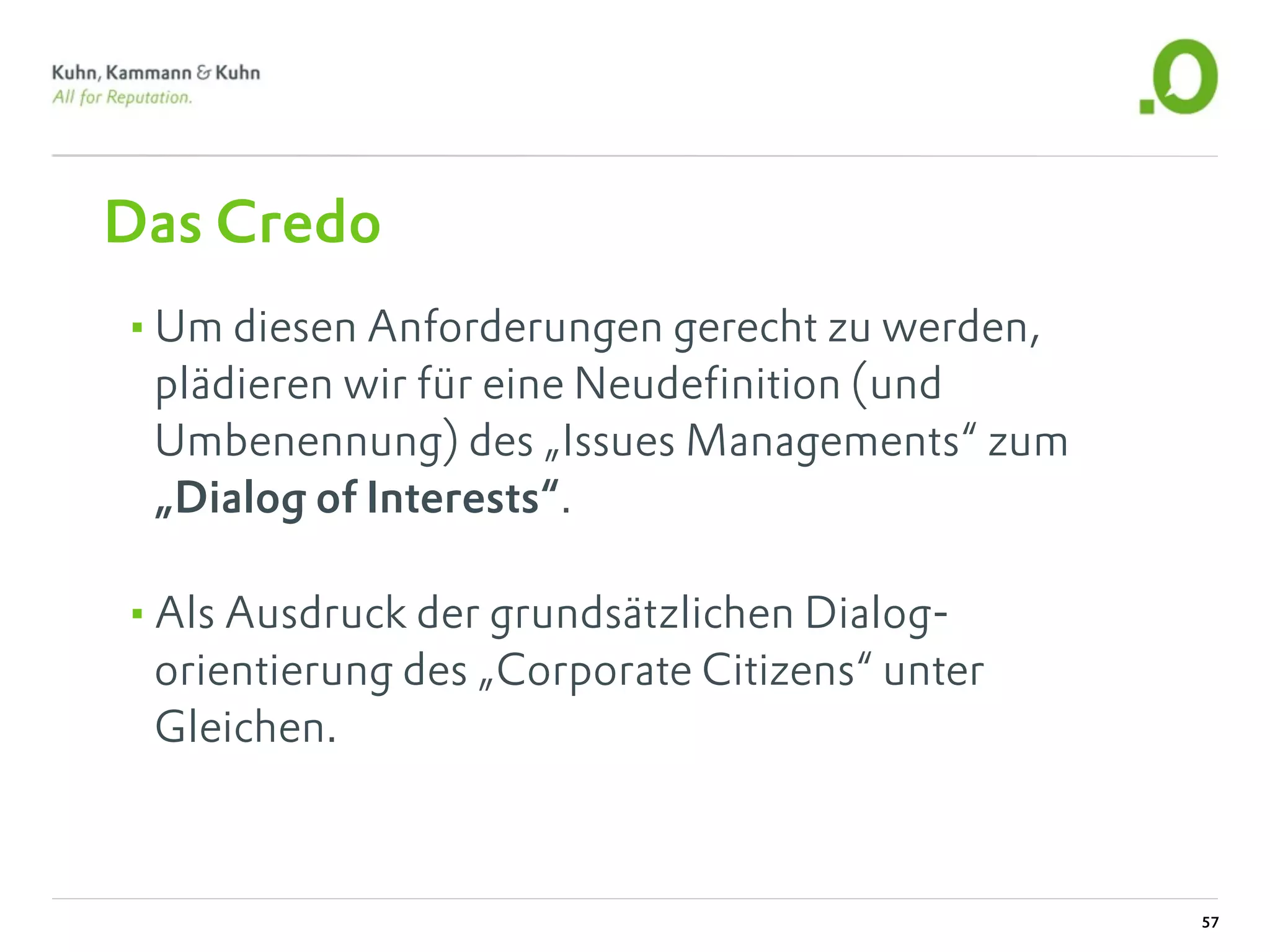 Das Credo
•Um diesen Anforderungen gerecht zu werden,
 plädieren wir für eine Neudefinition (und
 Umbenennung) des „Issues Managements“ zum
 „Dialog of Interests“.

•Als Ausdruck der grundsätzlichen Dialog-
 orientierung des „Corporate Citizens“ unter
 Gleichen.



                                               57
 