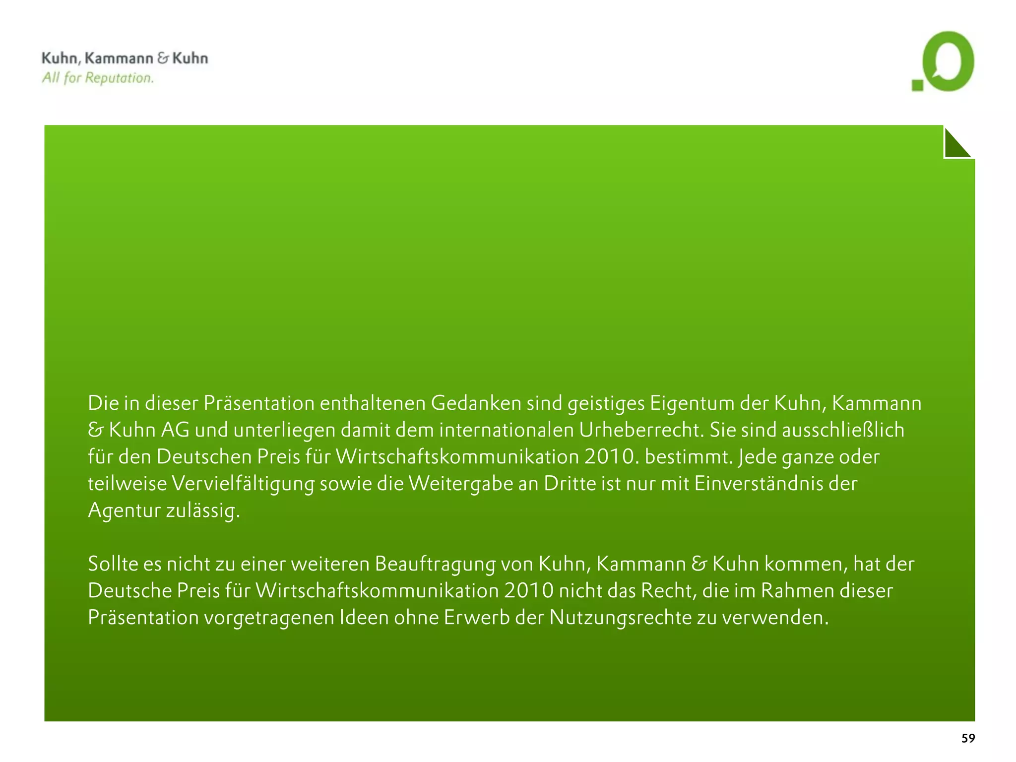 Die in dieser Präsentation enthaltenen Gedanken sind geistiges Eigentum der Kuhn, Kammann
& Kuhn AG und unterliegen damit dem internationalen Urheberrecht. Sie sind ausschließlich
für den Deutschen Preis für Wirtschaftskommunikation 2010. bestimmt. Jede ganze oder
teilweise Vervielfältigung sowie die Weitergabe an Dritte ist nur mit Einverständnis der
Agentur zulässig.

Sollte es nicht zu einer weiteren Beauftragung von Kuhn, Kammann & Kuhn kommen, hat der
Deutsche Preis für Wirtschaftskommunikation 2010 nicht das Recht, die im Rahmen dieser
Präsentation vorgetragenen Ideen ohne Erwerb der Nutzungsrechte zu verwenden.




                                                                                            59
 