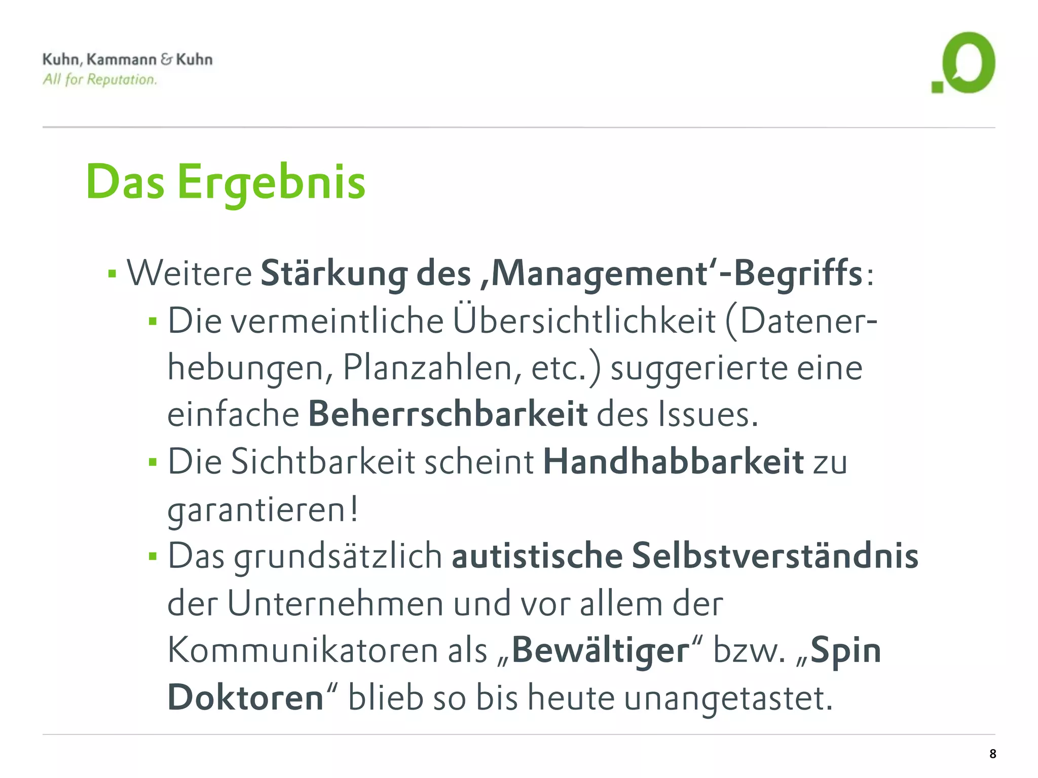 Das Ergebnis
•Weitere Stärkung des ,Management‘-Begriffs:
 •Die vermeintliche Übersichtlichkeit (Datener-
   hebungen, Planzahlen, etc.) suggerierte eine
   einfache Beherrschbarkeit des Issues.
  •Die Sichtbarkeit scheint Handhabbarkeit zu
   garantieren!
  •Das grundsätzlich autistische Selbstverständnis
   der Unternehmen und vor allem der
   Kommunikatoren als „Bewältiger“ bzw. „Spin
   Doktoren“ blieb so bis heute unangetastet.
                                                     8
 