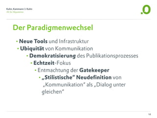 Der Paradigmenwechsel
•Neue Tools und Infrastruktur
•Ubiquität von Kommunikation
   •Demokratisierung des Publikationsprozesses
    •Echtzeit-Fokus
      •Entmachtung der Gatekeeper
       •„Stilistische“ Neudefinition von
          „Kommunikation“ als „Dialog unter
          gleichen“


                                                 12
 