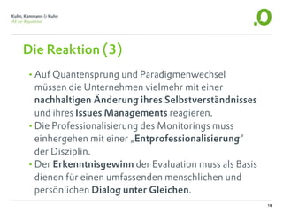 Die Reaktion (3)
•Auf Quantensprung und Paradigmenwechsel
 müssen die Unternehmen vielmehr mit einer
 nachhaltigen Änderung ihres Selbstverständnisses
 und ihres Issues Managements reagieren.
•Die Professionalisierung des Monitorings muss
 einhergehen mit einer „Entprofessionalisierung“
 der Disziplin.
•Der Erkenntnisgewinn der Evaluation muss als Basis
 dienen für einen umfassenden menschlichen und
 persönlichen Dialog unter Gleichen.
                                                      18
 