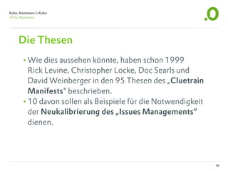 Die Thesen
•Wie dies aussehen könnte, haben schon 1999
 Rick Levine, Christopher Locke, Doc Searls und
 David Weinberger in den 95 Thesen des „Cluetrain
 Manifests“ beschrieben.
•10 davon sollen als Beispiele für die Notwendigkeit
 der Neukalibrierung des „Issues Managements“
 dienen.




                                                       19
 