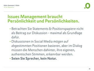 Issues Management braucht
Persönlichkeit und Persönlichkeiten.
•Betrachten Sie Statements & Positionspapiere nicht
 als Beitrag zur Diskussion - maximal als Grundlage
 dafür.
•Diskussionen in Social Media mögen auf
 abgestimmten Positionen basieren, aber im Dialog
 müssen die Menschen dahinter, ihre eigenen,
 authentischen Stimmen, erkennbar werden.
•Seien Sie Sprecher, kein Notar.

                                                      25
 