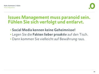 Issues Management muss paranoid sein.
Fühlen Sie sich verfolgt und entlarvt.
•Social Media kennen keine Geheimnisse!
•Legen Sie die Fakten lieber proaktiv auf den Tisch.
•Dann kommen Sie vielleicht auf Bewährung raus.




                                                       33
 