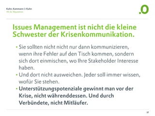 Issues Management ist nicht die kleine
Schwester der Krisenkommunikation.
•Sie sollten nicht nicht nur dann kommunizieren,
 wenn ihre Fehler auf den Tisch kommen, sondern
 sich dort einmischen, wo Ihre Stakeholder Interesse
 haben.
•Und dort nicht ausweichen. Jeder soll immer wissen,
 wofür Sie stehen.
•Unterstützungspotenziale gewinnt man vor der
 Krise, nicht währenddessen. Und durch
 Verbündete, nicht Mitläufer.
                                                       37
 