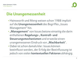 Die Unangemessenheit
•Hainsworth und Meng weisen schon 1988 implizit
 auf die Unangemessenheit des Begriffes „Issues
 Management“ hin.
•„Management“ von Issues betone einseitig die darin
 enthaltenen Regelungs-, Kontroll- und
 Steuerungsmechanismen und erwecke einen
 unangemessenen Eindruck von „Machbarkeit“.
•Dabei ist schon damals klar: Issues können
 beeinflusst werden, der Erfolg der Beeinflussung ist
 jedoch von vielen kontextuellen Faktoren abhängig.
                                                        4
 