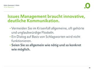 Issues Management braucht innovative,
deutliche Kommunikation.
•Vermeiden Sie im Krisenfall allgemeine, oft gehörte
 und unglaubwürdige Floskeln.
•Ein Dialog auf Basis von Schlagworten wird nicht
 funktionieren.
•Seien Sie so allgemein wie nötig und so konkret
 wie möglich.




                                                       40
 
