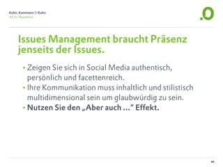 Issues Management braucht Präsenz
jenseits der Issues.
•Zeigen Sie sich in Social Media authentisch,
 persönlich und facettenreich.
•Ihre Kommunikation muss inhaltlich und stilistisch
 multidimensional sein um glaubwürdig zu sein.
•Nutzen Sie den „Aber auch ...“ Effekt.




                                                      44
 