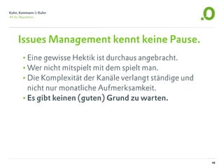 Issues Management kennt keine Pause.
•Eine gewisse Hektik ist durchaus angebracht.
•Wer nicht mitspielt mit dem spielt man.
•Die Komplexität der Kanäle verlangt ständige und
 nicht nur monatliche Aufmerksamkeit.
•Es gibt keinen (guten) Grund zu warten.




                                                    48
 