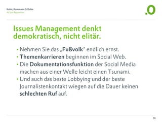 Issues Management denkt
demokratisch, nicht elitär.
•Nehmen Sie das „Fußvolk“ endlich ernst.
•Themenkarrieren beginnen im Social Web.
•Die Dokumentationsfunktion der Social Media
 machen aus einer Welle leicht einen Tsunami.
•Und auch das beste Lobbying und der beste
 Journalistenkontakt wiegen auf die Dauer keinen
 schlechten Ruf auf.



                                                   55
 