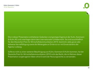 Die in dieser Präsentation enthaltenen Gedanken sind geistiges Eigentum der Kuhn, Kammann
& Kuhn AG und unterliegen damit dem internationalen Urheberrecht. Sie sind ausschließlich
für den Deutschen Preis für Wirtschaftskommunikation 2010. bestimmt. Jede ganze oder
teilweise Vervielfältigung sowie die Weitergabe an Dritte ist nur mit Einverständnis der
Agentur zulässig.

Sollte es nicht zu einer weiteren Beauftragung von Kuhn, Kammann & Kuhn kommen, hat der
Deutsche Preis für Wirtschaftskommunikation 2010 nicht das Recht, die im Rahmen dieser
Präsentation vorgetragenen Ideen ohne Erwerb der Nutzungsrechte zu verwenden.




                                                                                            59
 