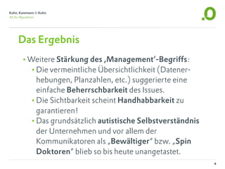 Das Ergebnis
•Weitere Stärkung des ,Management‘-Begriffs:
 •Die vermeintliche Übersichtlichkeit (Datener-
   hebungen, Planzahlen, etc.) suggerierte eine
   einfache Beherrschbarkeit des Issues.
  •Die Sichtbarkeit scheint Handhabbarkeit zu
   garantieren!
  •Das grundsätzlich autistische Selbstverständnis
   der Unternehmen und vor allem der
   Kommunikatoren als „Bewältiger“ bzw. „Spin
   Doktoren“ blieb so bis heute unangetastet.
                                                     8
 