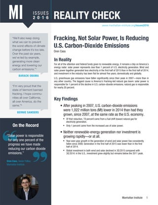 Manhattan Institute 1
Reality Check: Fracking, Not Solar Power, Is Reducing U.S. Carbon-Dioxide Emissions
Key Findings
•	After peaking in 2007, U.S. carbon-dioxide emissions
were 1,022 million tons (Mt) lower in 2014 than had they
grown, since 2007, at the same rate as the U.S. economy.
◆◆ Of that reduction, 19 percent came from a fuel shift toward natural gas for
electricity generation.
◆◆ Only 1 percent came from the increased use of solar power.
•	Neither renewable-energy generation nor investment is
growing rapidly—or at all.
◆◆ Year-over-year growth in the generation of wind and solar power has consistently
fallen since 2008. Generation in the first half of 2015 was lower than in the first
half of 2014.
◆◆ Global investment in both wind and solar declined in 3Q:2015 compared with
3Q:2014; in the U.S., investment grew slightly but remains below the 2011 peak.
“Solar power is responsible
for only one percent of the
progress we have made
reducing our carbon dioxide
emissions.”
Oren Cass, Senior Fellow,
Manhattan Institute
On the Record
Fracking, Not Solar Power, Is Reducing
U.S. Carbon-Dioxide Emissions
Oren Cass
ISSUES
2• 0 • 1• 6 REALITY CHECKMI
BARACK OBAMA
“We’ll also keep doing
what we can to prevent
the worst effects of climate
change before it’s too late.
Over the past six years,
we’ve led by example,
generating more clean
energy and lowering our
carbon emissions.”1
“I’m very proud that the
state of Vermont banned
fracking. I hope commu-
nities all over California,
all over America, do the
same.”2
BERNIE SANDERS
In Reality
For all of the attention and federal funds given to renewable energy, it remains a blip on America’s
energy radar: solar power represents less than 1 percent of U.S. electricity generation. Wind and
solar power together generated less electricity in the first half of 2015 than in the first half of 2014,
and investment in the industry has been flat for almost five years, domestically and globally.
U.S. greenhouse gas emissions have fallen significantly since their peak in 2007—more than in
any other country. The biggest cause is America’s fracking-led natural gas boom: solar power is
responsible for 1 percent of the decline in U.S. carbon-dioxide emissions; natural gas is responsible
for nearly 20 percent.
www.manhattan-institute.org/issues2016
 