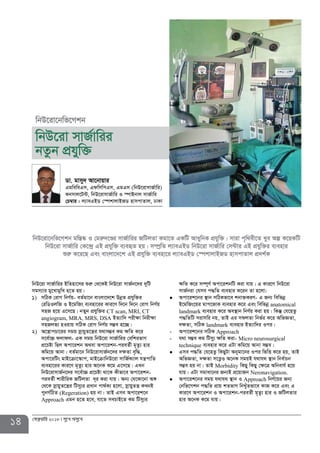 14 †deªæqvwi 2018 my‡L Amy‡L
wbD‡iv mvR©vwii BwZnv‡mi ïiæ †_‡KB wbD‡iv mvR©b‡`i `ywU
mgm¨vi gy‡LvgywL n‡Z nq|
1) mwVK †ivM wbY©q- eZ©gv‡b evsjv‡`‡k DbœZ cÖhyw³i
†iwWIjwR I B‡gwRs e¨env‡ii Kvi‡Y w`‡b w`‡b †ivM wbY©q
mnR n‡q G‡m‡Q| bZyb cÖhyw³i CT scan, MRI, CT
angiogram, MRA, MRS, DSA BZ¨vw` cix¶v wbix¶v
mnRjf¨ nIqvq mwVK †ivM wbY©q m¤¢e n‡”Q|
2) A‡¯¿vcPv‡ii mgq mœvqyZ‡š¿i h_vm¤¢e Kg ¶wZ K‡i
m‡e©v”P djvdj- GK mgq wbD‡iv mvR©vwii †ewkifvM
cÖ‡Póv wQj Acv‡ikb A_ev Acv‡ikb-cieZ©x g„Zz¨ nvi
Kwg‡q Avbv| eZ©gv‡b wbD‡ivmvR©b‡`i `¶Zv e„w×,
Acv‡iwUs gvB‡µv‡¯‹vc, gvB‡µvwbD‡iv mvwR©K¨vj hš¿cvwZ
e¨env‡ii Kvi‡Y g„Zz¨ nvi A‡bK K‡g G‡m‡Q| GLb
wbD‡ivmvR©b‡`i m‡e©v”P cÖ‡Póv _v‡K Kxfv‡e Acv‡ikb-
cieZ©x kvixwiK RwUjZv `~i Kiv hvq| Ab¨ †h‡Kv‡bv A½
†_‡K mœvqyZ‡š¿i wUmy¨i cÖavb cv_©K¨ n‡jv, mœvqyZš¿ KLbB
cybM©wVZ (Regeration) nq bv| ZvB Gme Acv‡ik‡b
Approach Ggb n‡Z n‡e, hv‡Z mePvB‡Z Kg wUmy¨i
¶wZ K‡i m¤ú~Y© Acv‡ikbwU Kiv hvq| G Kvi‡Y wbD‡iv
mvR©biv †hme c×wZ e¨envi K‡ib Zv n‡jv:
Acv‡ik‡bi ¯’vb mwVKfv‡e kbv³KiY- G Rb¨ wewfbœ
B‡gwRs‡qi gvc‡RvK e¨envi K‡i Ges wewfbœ anatomical
landmark e¨envi K‡i Ae¯’vb wbY©q Kiv nq| wKš‘ †h‡nZz
c×wZwU mivmwi bq, ZvB Gi mdjZv wbf©i K‡i AwfÁZv,
`¶Zv, mwVK landmark e¨envi BZ¨vw`i Ici|
Acv‡ik‡bi mwVK- Approach
h_v m¤¢e Kg wUmy¨ ¶wZ Kiv-- Micro neurosurgical
technique e¨envi K‡i GUv Kwg‡q Avbv m¤¢e|
Gme c×wZ †h‡nZz wKQyUv Abygv‡bi Ici wfwË K‡i nq, ZvB
AwfÁZv, `¶Zv m‡Ë¡I A‡bK mgqB h_vh_ ¯’vb wbe©vPb
m¤¢e nq bv| ZvB Morbidity wKQy wKQy †¶‡Î Awbevh© n‡q
hvq| GUv mgvav‡bi Rb¨B cÖ‡qvRb Neronavigation.
Acv‡ik‡bi mgq h_vh_ ¯’vb I Approach wbY©‡qi Rb¨
†bwf‡Mkb c×wZ cÖvq kZfvM wbLyuZfv‡e KvR K‡i Ges G
Kvi‡Y Acv‡ikb I Acv‡ikb-cieZ©x g„Zz¨ nvi I RwUjZvi
nvi A‡bK K‡g hvq|
Wv. gvmy` Av‡bvqvi
GgweweGm, GdwmwcGm, GgGm (wbD‡ivmvR©vwi)
Kbmvj‡U›U, wbD‡ivmvR©vwi I ¯úvBbvj mvR©vwi
†P¤^vi : j¨veGBW †¯úkvjvBRW nvmcvZvj, XvKv
wbD‡iv‡bwf‡Mkb
wbD‡iv mvR©vwii
bZzb cÖhyw³
wbD‡iv‡bwf‡Mkb gw¯Í®‹ I †giæ`‡Ði mvR©vwii RwUjZv Kgv‡Z GKwU AvaywbK cÖhyw³| mviv c„w_ex‡Z Lye Aí K‡qKwU
wbD‡iv mvR©vwi †K‡›`ª GB cÖhyw³ e¨eüZ nq| m¤úªwZ j¨veGBW wbD‡iv mvR©vwi †m›Uvi GB cÖhyw³i e¨envi
ïiæ K‡i‡Q Ges evsjv‡`‡k GB cÖhyw³ e¨env‡i j¨veGBW †¯úkvjvBRW nvmcvZvj cÖ`k©K
 