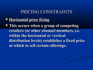 PRICING CONSTRAINTS



Horizontal price fixing
This occurs when a group of competing
retailers (or other channel members, i.e.
within the horizontal or vertical
distribution levels) establishes a fixed price
at which to sell certain offerings.

 