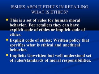 ISSUES ABOUT ETHICS IN RETAILING
WHAT IS ETHICS?






This is a set of rules for human moral
behavior. For retailers they can have
explicit code of ethics or implicit code of
ethics.
Explicit code of ethics: Written policy that
specifies what is ethical and unethical
behavior.
Implicit: Unwritten but well understood set
of rules/standards of moral responsibilities.

 