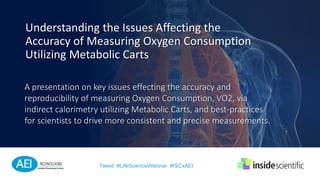 A presentation on key issues effecting the accuracy and
reproducibility of measuring Oxygen Consumption, VO2, via
indirect calorimetry utilizing Metabolic Carts, and best-practices
for scientists to drive more consistent and precise measurements.
Understanding the Issues Affecting the
Accuracy of Measuring Oxygen Consumption
Utilizing Metabolic Carts
Tweet #LifeScienceWebinar #ISCxAEI
 
