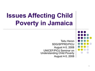 1
Issues Affecting Child
Poverty in Jamaica
Taitu Heron
SDG/SPPRD/PIOJ
August 4-5, 2008
UNICEF/PIOJ Seminar on
Understanding Child Poverty
August 4-5, 2008
 