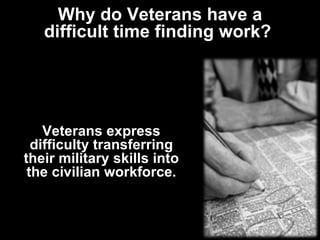 Why do Veterans have a difficult time finding work?  Veterans express difficulty transferring their military skills into the civilian workforce. 