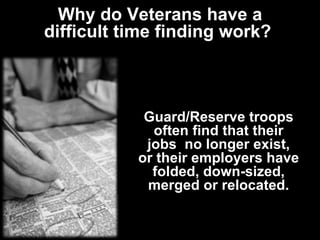 Why do Veterans have a difficult time finding work?  Guard/Reserve troops often find that their jobs  no longer exist, or their employers have folded, down-sized, merged or relocated. 