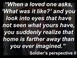 “ When a loved one asks, ‘What was it like?’ and you look into eyes that have not seen what yours have, you suddenly realize that home is farther away than you ever imagined.”  Soldier’s perspective II 