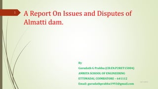 A Report On Issues and Disputes of
Almatti dam.
By
Gurudath G Prabhu (CB.EN.P2RET15004)
AMRITA SCHOOL OF ENGINEERING
ETTIMADAI, COIMBATORE – 641112
Email: gurudathprabhu1993@gmail.com
10/11/2015
1
 