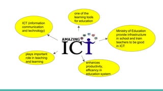ICT ?
ICT (information
communication
and technology)
plays important
role in teaching
and learning enhances
productivity,
efficency in
education system
one of the
learning tools
for education
Ministry of Education
provide infrastructure
in school and train
teachers to be good
in ICT
 
