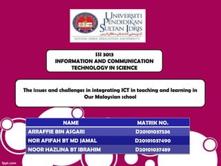 SSI 3013
             INFORMATION AND COMMUNICATION
                  TECHNOLOGY IN SCIENCE



The issues and challenges in integrating ICT in teaching and learning in
                         Our Malaysian school



                NAME                           MATRIK NO.
 ARRAFFIE BIN ASGARI                          D20101037536
 NOR AFIFAH BT MD JAMAL                       D20101037490
 NOOR HAZLINA BT IBRAHIM                      D20101037489
 