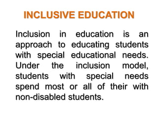 INCLUSIVE EDUCATION
Inclusion in education is an
approach to educating students
with special educational needs.
Under the inclusion model,
students with special needs
spend most or all of their with
non-disabled students.
 