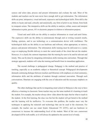 sources and select data, process and present information and evaluate the task. Most of the
students and teachers can be seen never have enough skill to get information. The information
skills are print, interpretive, visual and aural, expressive and technological skills. Print skill is the
ability to locate and read, critically and analytically, any form of print in any format, from book
to computer screen. The interpretive skills are the ability to analyze, collate, assess and interpret
information in print, person, AV or electronic purpose in relation to information purpose.

        Visual and aural skills are the ability to analyze information in visual and aural forms.
The expressive skills are the ability to communicate through oral or writing research results,
finding, opinions, and to use technology as a communication device with confidence. The
technological skills are the ability to use hardware and software, when appropriate, to retrieve,
process and present information. The information skills training must be delivered in a variety
ways or employing flexible delivery to meet the varied needs of the client that are the student.
However, it is clearly the outmost importance that the training be seen to be and be relevant and
timely. This can be done by integrating information skills training into curriculum. Through that
strategic approach, students will value the training and benefit from its immediate application.

        The second challenge is pedagogical change. Pedagogy is the method and practice of
teaching, especially as an academic subject or theoretical concept. Pedagogical developments
demands continuing dialogue between teachers and librarians with emphases on client autonomy,
information skills and the attributes of students through continual innovation. Through such
conversations, librarians are engaging with the core of education and the necessary emphasis on
quality.

        The other challenge that can be in integrating smart school in Malaysia is the way to have
affective e-learning in classroom. Some teacher may use the same method of e-learning to teach
the student. For example, the teacher always show video about the topic that he what to teach to
the student. At the first learning, the class was fun but the student will get bored to the method
and the learning will be ineffective. To overcome this problem, the teacher must vary the
techniques in applying the materials and technology that can be used in the classroom. For
example, the teacher can use smart board, Educational TV (ETV), and use hardware or
courseware to increase the understanding level of the student. Most of the new courseware
developed will be web-enable, so it will always be updated to the current level of study.

                                                                                                      10
 