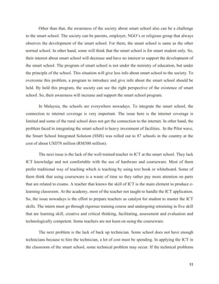 Other than that, the awareness of the society about smart school also can be a challenge
to the smart school. The society can be parents, employer, NGO’s or religious group that always
observes the development of the smart school. For them, the smart school is same as the other
normal school. In other hand, some will think that the smart school is for smart student only. So,
their interest about smart school will decrease and have no interest to support the development of
the smart school. The program of smart school is not under the ministry of education, but under
the principle of the school. This situation will give less info about smart school to the society. To
overcome this problem, a program to introduce and give info about the smart school should be
held. By held this program, the society can see the right perspective of the existence of smart
school. So, their awareness will increase and support the smart school program.

       In Malaysia, the schools are everywhere nowadays. To integrate the smart school, the
connection to internet coverage is very important. The issue here is the internet coverage is
limited and some of the rural school does not get the connection to the internet. In other hand, the
problem faced in integrating the smart school is heavy investment of facilities. In the Pilot wave,
the Smart School Integrated Solution (SSIS) was rolled out to 87 schools in the country at the
cost of about USD78 million (RM300 million).

       The next issue is the lack of the well-trained teacher in ICT at the smart school. They lack
ICT knowledge and not comfortable with the use of hardware and courseware. Most of them
prefer traditional way of teaching which is teaching by using text book or whiteboard. Some of
them think that using courseware is a waste of time so they rather pay more attention on parts
that are related to exams. A teacher that knows the skill of ICT is the main element to produce e-
learning classroom. At the academy, most of the teacher not taught to handle the ICT application.
So, the issue nowadays is the effort to prepare teachers as catalyst for student to master the ICT
skills. The intern must go through rigorous training course and undergoing retraining in five skill
that are learning skill, creative and critical thinking, facilitating, assessment and evaluation and
technologically competent. Some teachers are not keen on using the courseware.

       The next problem is the lack of back up technician. Some school does not have enough
technicians because to hire the technician, a lot of cost must be spending. In applying the ICT in
the classroom of the smart school, some technical problem may occur. If the technical problems


                                                                                                  11
 