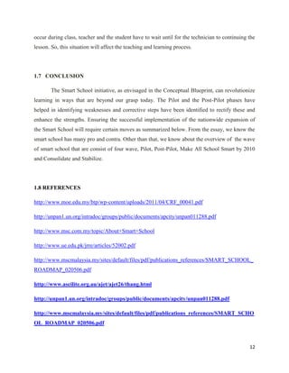 occur during class, teacher and the student have to wait until for the technician to continuing the
lesson. So, this situation will affect the teaching and learning process.




1.7 CONCLUSION

       The Smart School initiative, as envisaged in the Conceptual Blueprint, can revolutionize
learning in ways that are beyond our grasp today. The Pilot and the Post-Pilot phases have
helped in identifying weaknesses and corrective steps have been identified to rectify these and
enhance the strengths. Ensuring the successful implementation of the nationwide expansion of
the Smart School will require certain moves as summarized below. From the essay, we know the
smart school has many pro and contra. Other than that, we know about the overview of the wave
of smart school that are consist of four wave, Pilot, Post-Pilot, Make All School Smart by 2010
and Consolidate and Stabilize.




1.8 REFERENCES

http://www.moe.edu.my/btp/wp-content/uploads/2011/04/CRF_00041.pdf

http://unpan1.un.org/intradoc/groups/public/documents/apcity/unpan011288.pdf

http://www.msc.com.my/topic/About+Smart+School

http://www.ue.edu.pk/jrre/articles/52002.pdf

http://www.mscmalaysia.my/sites/default/files/pdf/publications_references/SMART_SCHOOL_
ROADMAP_020506.pdf

http://www.ascilite.org.au/ajet/ajet26/thang.html

http://unpan1.un.org/intradoc/groups/public/documents/apcity/unpan011288.pdf

http://www.mscmalaysia.my/sites/default/files/pdf/publications_references/SMART_SCHO
OL_ROADMAP_020506.pdf



                                                                                                12
 