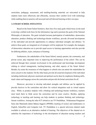 curriculum, pedagogy, assessment, and teaching-learning materials are reinvented to help
students learn more effectively and efficiently, increase their comfort level with technology
while enabling them to practice self-accessed and self-directed learning at their own pace.

1.2 SMART SCHOOL INITIATIVES

        Based on the Smart School Initiative, there have five main goals which focus on the need
to develop a skilled work force for the Information Age and to promote the goals of the National
Philosophy of education. The goals included increase participation of stakeholders, democratise
education, produce thinking and technology-literate workforce, provide all-round development
of the individual and provide opportunities to enhance individual strengths and abilities. To
achieve those goals, an integrated set of strategies will be employed. For example, the strategies
of democratise education are to provide equal access to learning opportunities and also provide
for differing abilities, styles, and paces of learning.

        Furthermore, the stakeholders of the Smart School, namely parents, the community, and
private sector, play important roles in improving the performance of the school. This can be
achieved through their constant involvement in the professional and knowledge development
relating to school management, teaching-learning, and other aspects of the Smart School.
Besides, by create the awareness of what happens in schools also can attract the stakeholders be
more concern to the students. On the other hand, provide all-round development of the individual
including intellectual, physical, emotional and spiritual can be done by emphasise thinking skills,
teach values and language across the curriculum and provide the broad curriculum for all.

        Moreover, provision to develop individual strengths and abilities can be applied by
provide electives in the curriculum and allow for vertical integration such as virtual express
class. While, to produce students with a thinking and technology-literate workforce, teachers
must teach them to think across the curriculum and be more creative. Besides, applying
technology in teaching and learning can help students in produce thinking and technology-
literate workforce. Among the other ICT initiatives are TV Pendidikan, Pelaksanaan Pengajaran
Sains dan Matematik dalam Bahasa Inggeris (PPSMI); teaching of science and mathematics in
English, SchoolNet and Computer Lab. TV Pendidikan is a special television channel made
available to schools as an alternative method of learning. The objectives of the channel are to
underline the importance of technology in the development of education among teachers and
                                                                                                 2
 