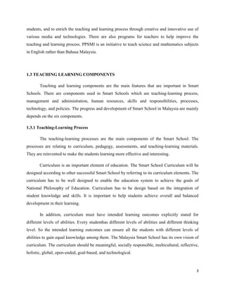 students, and to enrich the teaching and learning process through creative and innovative use of
various media and technologies. There are also programs for teachers to help improve the
teaching and learning process. PPSMI is an initiative to teach science and mathematics subjects
in English rather than Bahasa Malaysia.




1.3 TEACHING LEARNING COMPONENTS

       Teaching and learning components are the main features that are important in Smart
Schools. There are components used in Smart Schools which are teaching-learning process,
management and administration, human resources, skills and responsibilities, processes,
technology, and policies. The progress and development of Smart School in Malaysia are mainly
depends on the six components.

1.3.1 Teaching-Learning Process

       The teaching-learning processes are the main components of the Smart School. The
processes are relating to curriculum, pedagogy, assessments, and teaching-learning materials.
They are reinvented to make the students learning more effective and interesting.

       Curriculum is an important element of education. The Smart School Curriculum will be
designed according to other successful Smart School by referring to its curriculum elements. The
curriculum has to be well designed to enable the education system to achieve the goals of
National Philosophy of Education. Curriculum has to be design based on the integration of
student knowledge and skills. It is important to help students achieve overall and balanced
development in their learning.

       In addition, curriculum must have intended learning outcomes explicitly stated for
different levels of abilities. Every studenthas different levels of abilities and different thinking
level. So the intended learning outcomes can ensure all the students with different levels of
abilities to gain equal knowledge among them. The Malaysia Smart School has its own vision of
curriculum. The curriculum should be meaningful, socially responsible, multicultural, reflective,
holistic, global, open-ended, goal-based, and technological.



                                                                                                  3
 