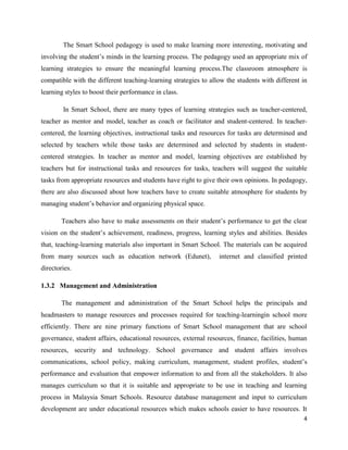 The Smart School pedagogy is used to make learning more interesting, motivating and
involving the student’s minds in the learning process. The pedagogy used an appropriate mix of
learning strategies to ensure the meaningful learning process.The classroom atmosphere is
compatible with the different teaching-learning strategies to allow the students with different in
learning styles to boost their performance in class.

        In Smart School, there are many types of learning strategies such as teacher-centered,
teacher as mentor and model, teacher as coach or facilitator and student-centered. In teacher-
centered, the learning objectives, instructional tasks and resources for tasks are determined and
selected by teachers while those tasks are determined and selected by students in student-
centered strategies. In teacher as mentor and model, learning objectives are established by
teachers but for instructional tasks and resources for tasks, teachers will suggest the suitable
tasks from appropriate resources and students have right to give their own opinions. In pedagogy,
there are also discussed about how teachers have to create suitable atmosphere for students by
managing student’s behavior and organizing physical space.

        Teachers also have to make assessments on their student’s performance to get the clear
vision on the student’s achievement, readiness, progress, learning styles and abilities. Besides
that, teaching-learning materials also important in Smart School. The materials can be acquired
from many sources such as education network (Edunet),            internet and classified printed
directories.

1.3.2 Management and Administration

        The management and administration of the Smart School helps the principals and
headmasters to manage resources and processes required for teaching-learningin school more
efficiently. There are nine primary functions of Smart School management that are school
governance, student affairs, educational resources, external resources, finance, facilities, human
resources, security and technology. School governance and student affairs involves
communications, school policy, making curriculum, management, student profiles, student’s
performance and evaluation that empower information to and from all the stakeholders. It also
manages curriculum so that it is suitable and appropriate to be use in teaching and learning
process in Malaysia Smart Schools. Resource database management and input to curriculum
development are under educational resources which makes schools easier to have resources. It
                                                                                                4
 