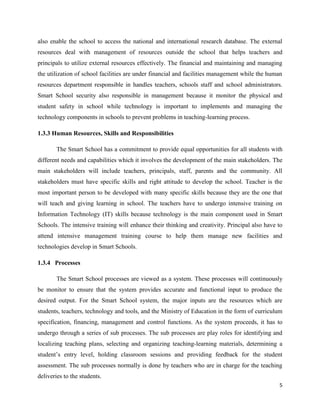 also enable the school to access the national and international research database. The external
resources deal with management of resources outside the school that helps teachers and
principals to utilize external resources effectively. The financial and maintaining and managing
the utilization of school facilities are under financial and facilities management while the human
resources department responsible in handles teachers, schools staff and school administrators.
Smart School security also responsible in management because it monitor the physical and
student safety in school while technology is important to implements and managing the
technology components in schools to prevent problems in teaching-learning process.

1.3.3 Human Resources, Skills and Responsibilities

       The Smart School has a commitment to provide equal opportunities for all students with
different needs and capabilities which it involves the development of the main stakeholders. The
main stakeholders will include teachers, principals, staff, parents and the community. All
stakeholders must have specific skills and right attitude to develop the school. Teacher is the
most important person to be developed with many specific skills because they are the one that
will teach and giving learning in school. The teachers have to undergo intensive training on
Information Technology (IT) skills because technology is the main component used in Smart
Schools. The intensive training will enhance their thinking and creativity. Principal also have to
attend intensive management training course to help them manage new facilities and
technologies develop in Smart Schools.

1.3.4 Processes

       The Smart School processes are viewed as a system. These processes will continuously
be monitor to ensure that the system provides accurate and functional input to produce the
desired output. For the Smart School system, the major inputs are the resources which are
students, teachers, technology and tools, and the Ministry of Education in the form of curriculum
specification, financing, management and control functions. As the system proceeds, it has to
undergo through a series of sub processes. The sub processes are play roles for identifying and
localizing teaching plans, selecting and organizing teaching-learning materials, determining a
student’s entry level, holding classroom sessions and providing feedback for the student
assessment. The sub processes normally is done by teachers who are in charge for the teaching
deliveries to the students.
                                                                                                5
 