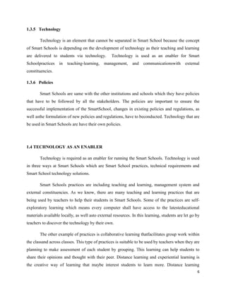 1.3.5 Technology

       Technology is an element that cannot be separated in Smart School because the concept
of Smart Schools is depending on the development of technology as their teaching and learning
are delivered to students via technology.         Technology is used as an enabler for Smart
Schoolpractices    in   teaching-learning,   management,      and   communicationswith       external
constituencies.

1.3.6 Policies

       Smart Schools are same with the other institutions and schools which they have policies
that have to be followed by all the stakeholders. The policies are important to ensure the
successful implementation of the SmartSchool, changes in existing policies and regulations, as
well asthe formulation of new policies and regulations, have to beconducted. Technology that are
be used in Smart Schools are have their own policies.




1.4 TECHNOLOGY AS AN ENABLER

       Technology is required as an enabler for running the Smart Schools. Technology is used
in three ways at Smart Schools which are Smart School practices, technical requirements and
Smart School technology solutions.

       Smart Schools practices are including teaching and learning, management system and
external constituencies. As we know, there are many teaching and learning practices that are
being used by teachers to help their students in Smart Schools. Some of the practices are self-
exploratory learning which means every computer shall have access to the latesteducational
materials available locally, as well asto external resources. In this learning, students are let go by
teachers to discover the technology by their own.

       The other example of practices is collaborative learning thatfacilitates group work within
the classand across classes. This type of practices is suitable to be used by teachers when they are
planning to make assessment of each student by grouping. This learning can help students to
share their opinions and thought with their peer. Distance learning and experiential learning is
the creative way of learning that maybe interest students to learn more. Distance learning
                                                                                                    6
 