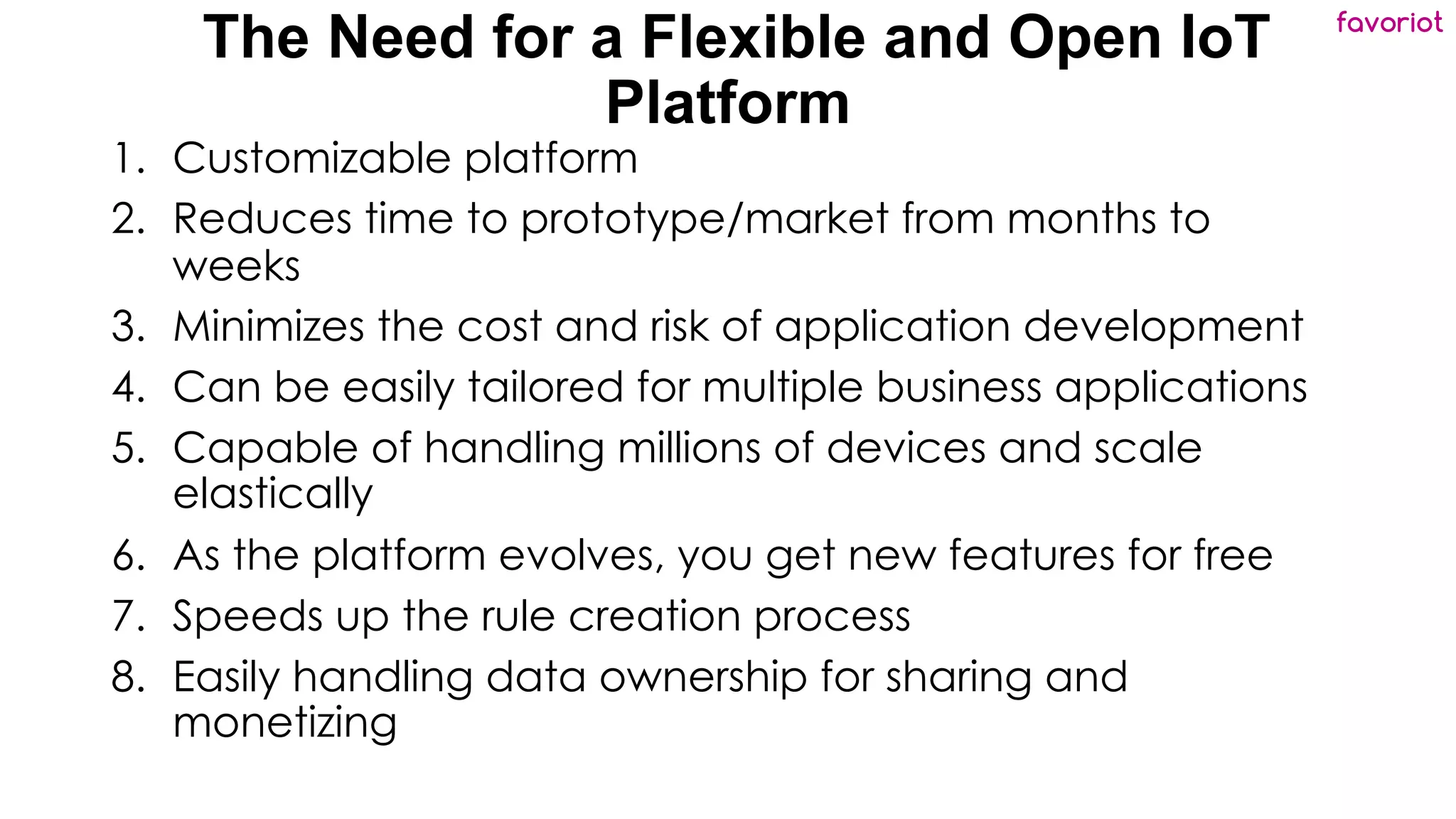 favoriot
The Need for a Flexible and Open IoT
Platform
1. Customizable platform
2. Reduces time to prototype/market from months to
weeks
3. Minimizes the cost and risk of application development
4. Can be easily tailored for multiple business applications
5. Capable of handling millions of devices and scale
elastically
6. As the platform evolves, you get new features for free
7. Speeds up the rule creation process
8. Easily handling data ownership for sharing and
monetizing
 