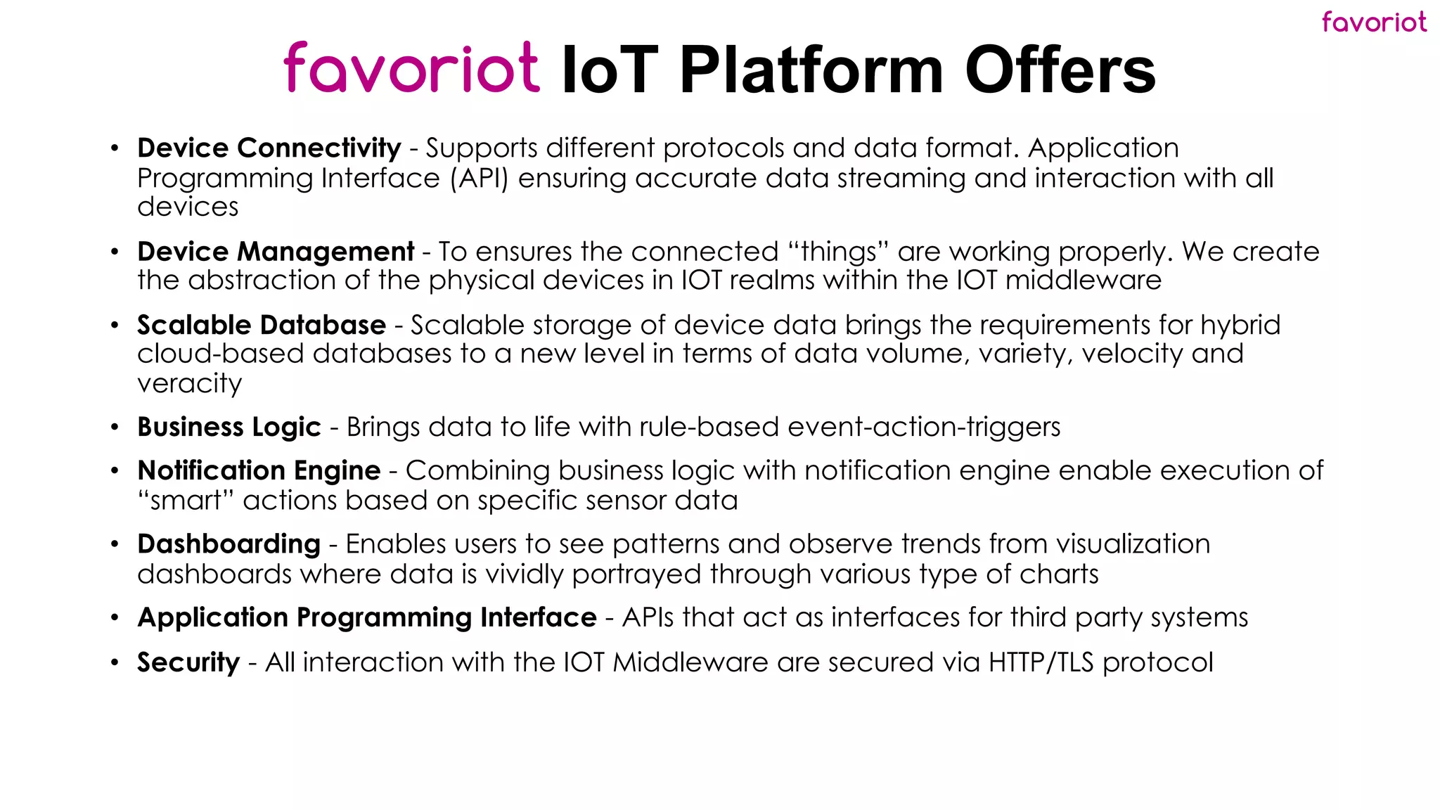 favoriot
favoriot IoT Platform Offers
• Device Connectivity - Supports different protocols and data format. Application
Programming Interface (API) ensuring accurate data streaming and interaction with all
devices
• Device Management - To ensures the connected “things” are working properly. We create
the abstraction of the physical devices in IOT realms within the IOT middleware
• Scalable Database - Scalable storage of device data brings the requirements for hybrid
cloud-based databases to a new level in terms of data volume, variety, velocity and
veracity
• Business Logic - Brings data to life with rule-based event-action-triggers
• Notification Engine - Combining business logic with notification engine enable execution of
“smart” actions based on specific sensor data
• Dashboarding - Enables users to see patterns and observe trends from visualization
dashboards where data is vividly portrayed through various type of charts
• Application Programming Interface - APIs that act as interfaces for third party systems
• Security - All interaction with the IOT Middleware are secured via HTTP/TLS protocol
 