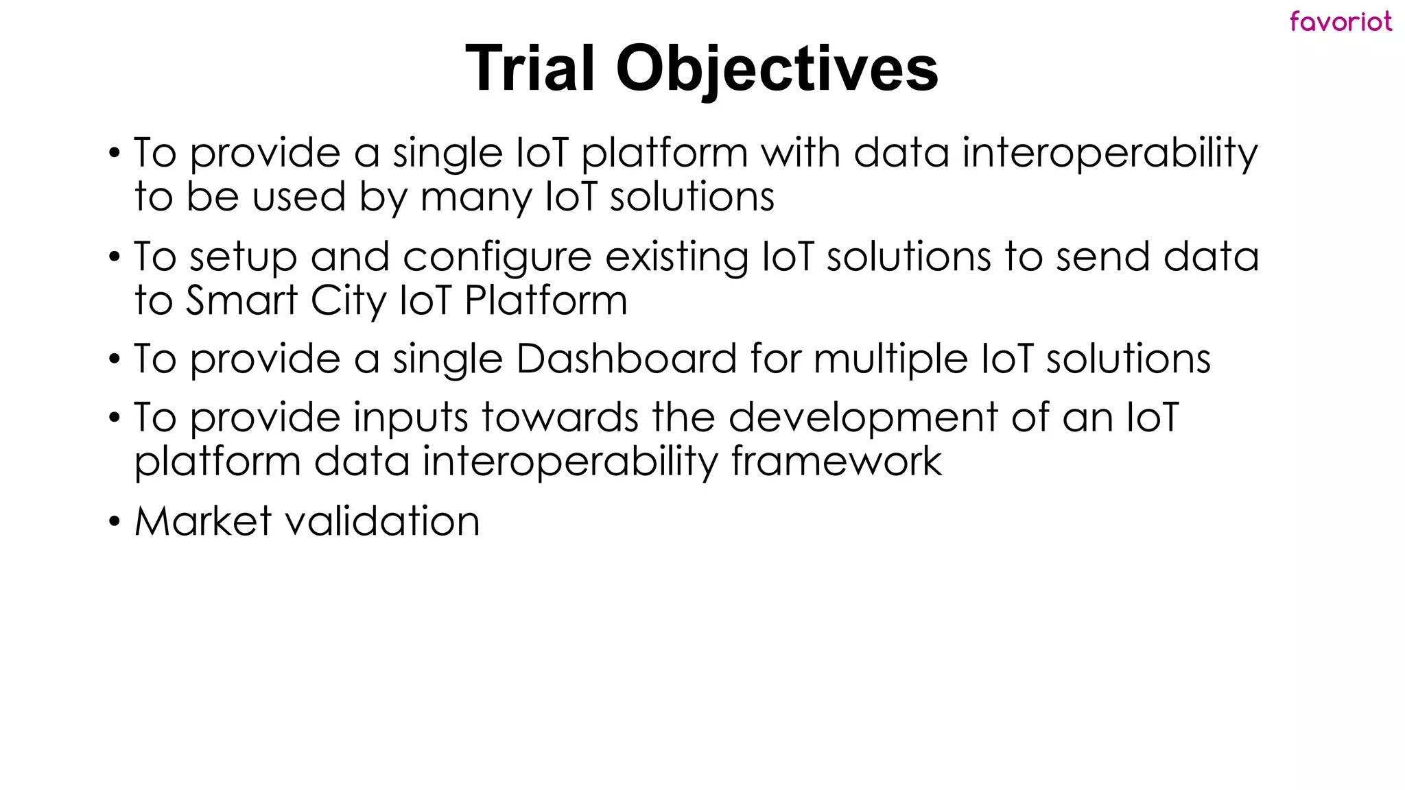 favoriot
Trial Objectives
• To provide a single IoT platform with data interoperability
to be used by many IoT solutions
• To setup and configure existing IoT solutions to send data
to Smart City IoT Platform
• To provide a single Dashboard for multiple IoT solutions
• To provide inputs towards the development of an IoT
platform data interoperability framework
• Market validation
 