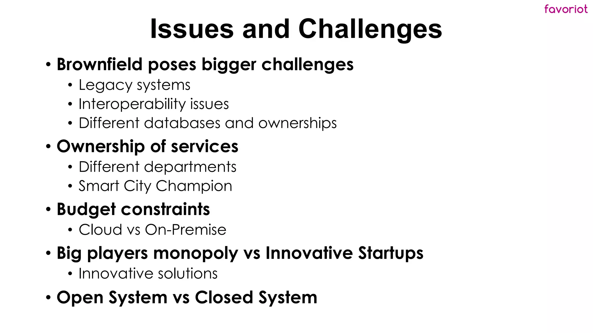 favoriot
Issues and Challenges
• Brownfield poses bigger challenges
• Legacy systems
• Interoperability issues
• Different databases and ownerships
• Ownership of services
• Different departments
• Smart City Champion
• Budget constraints
• Cloud vs On-Premise
• Big players monopoly vs Innovative Startups
• Innovative solutions
• Open System vs Closed System
 