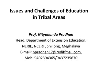 Issues and Challenges of Education
in Tribal Areas
Prof. Nityananda Pradhan
Head, Department of Extension Education,
NERIE, NCERT, Shillong, Meghalaya
E-mail: npradhan17@rediffmail.com.
Mob: 9402394365/9437235670
 