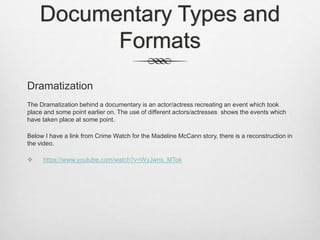 Documentary Types and
Formats
Dramatization
The Dramatization behind a documentary is an actor/actress recreating an event which took
place and some point earlier on. The use of different actors/actresses shows the events which
have taken place at some point.
Below I have a link from Crime Watch for the Madeline McCann story, there is a reconstruction in
the video.
 https://www.youtube.com/watch?v=WyJwns_MTok
 