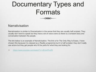 Documentary Types and
Formats
Narrativisation
Narrativisation is similar to Dramatization in the sense that they are usually half scripted. They
usually don’t tend to speak but they have a lot of voice overs so there is a constant story and
conversation between the people.
The link below is an example of Narrativisation. The link is for The Only Way Is Essex, I have
chosen this because it is classed as a Reality programme but it is half scripted, they don’t really
use actors but they get people who fit the parts for what they are looking for.
 https://www.youtube.com/watch?v=JEUo5TcviRI
 