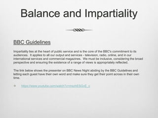 Balance and Impartiality
BBC Guidelines
Impartiality lies at the heart of public service and is the core of the BBC's commitment to its
audiences. It applies to all our output and services - television, radio, online, and in our
international services and commercial magazines. We must be inclusive, considering the broad
perspective and ensuring the existence of a range of views is appropriately reflected.
The link below shows the presenter on BBC News Night abiding by the BBC Guidelines and
letting each guest have their own word and make sure they get their point across in their own
time.
 https://www.youtube.com/watch?v=mszhESGvE_c
 