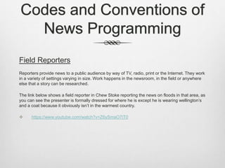Codes and Conventions of
News Programming
Field Reporters
Reporters provide news to a public audience by way of TV, radio, print or the Internet. They work
in a variety of settings varying in size. Work happens in the newsroom, in the field or anywhere
else that a story can be researched.
The link below shows a field reporter in Chew Stoke reporting the news on floods in that area, as
you can see the presenter is formally dressed for where he is except he is wearing wellington’s
and a coat because it obviously isn’t in the warmest country.
 https://www.youtube.com/watch?v=Z6ySmaO7iT0
 