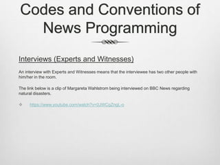 Codes and Conventions of
News Programming
Interviews (Experts and Witnesses)
An interview with Experts and Witnesses means that the interviewee has two other people with
him/her in the room.
The link below is a clip of Margareta Wahlstrom being interviewed on BBC News regarding
natural disasters.
 https://www.youtube.com/watch?v=0JWCgZngL-o
 