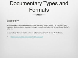 Documentary Types and
Formats
Expository
An expository documentary looks behind the scenes of current affairs. The intentions of an
expository documentary is to explain the topic in-depth and helps everyone understand what’s
going on.
An example of this is in the link below, it is Panorama: Britain's Secret Death Threat.
 https://www.youtube.com/watch?v=bhI_vs1gAX0
 